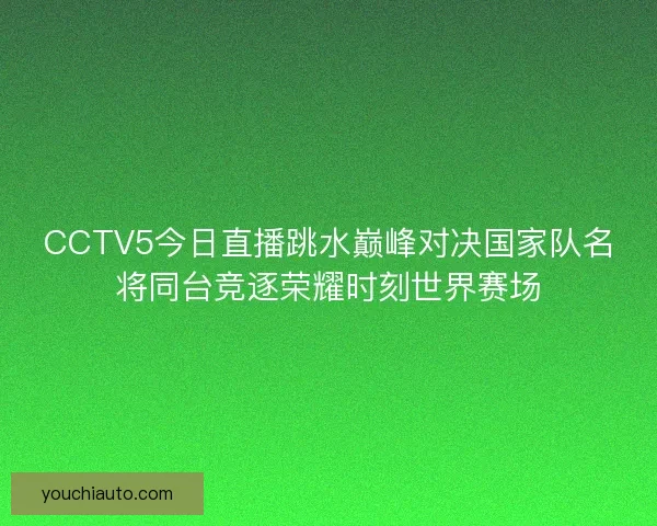 CCTV5今日直播跳水巅峰对决国家队名将同台竞逐荣耀时刻世界赛场 CCTV5今日直播跳水巅峰对决国家队名将同台竞逐荣耀时刻世界赛场