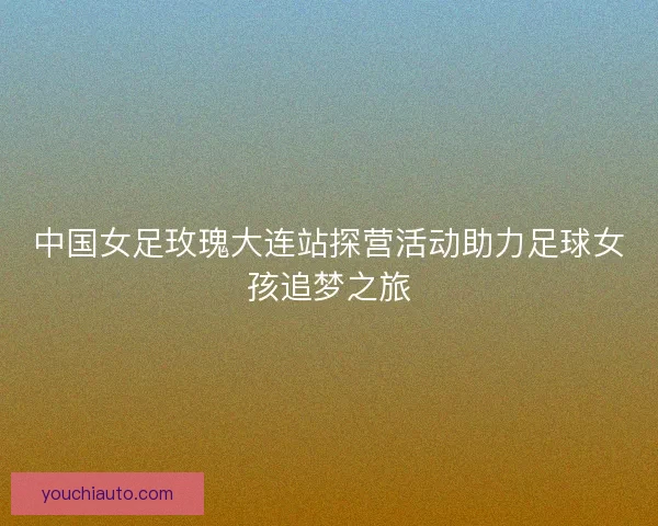 中国女足玫瑰大连站探营活动助力足球女孩追梦之旅