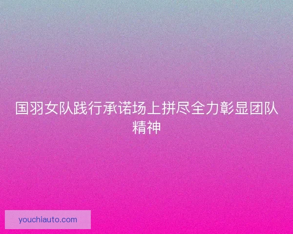 国羽女队践行承诺场上拼尽全力彰显团队精神