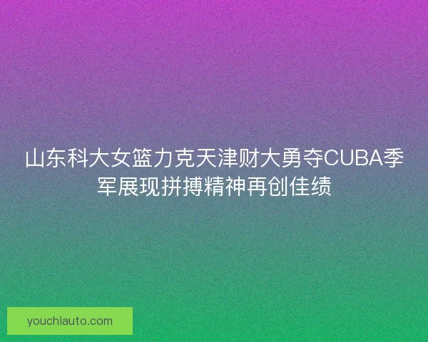 山东科大女篮力克天津财大勇夺CUBA季军展现拼搏精神再创佳绩