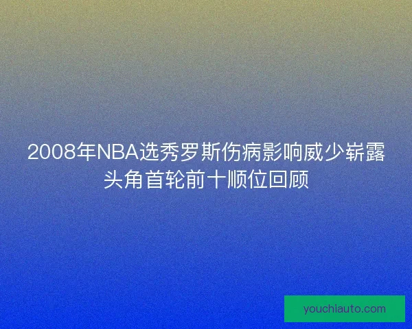 2008年NBA选秀罗斯伤病影响威少崭露头角首轮前十顺位回顾 2008年NBA选秀罗斯伤病影响威少崭露头角首轮前十顺位回顾