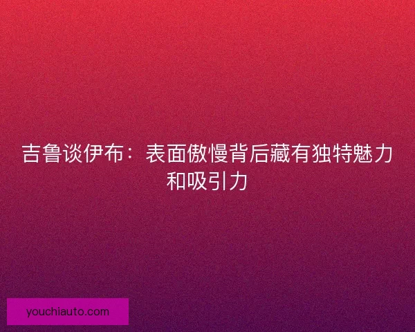 吉鲁谈伊布：表面傲慢背后藏有独特魅力和吸引力