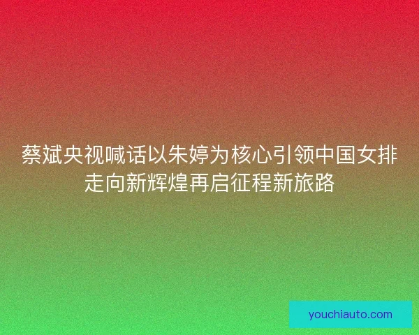 蔡斌央视喊话以朱婷为核心引领中国女排走向新辉煌再启征程新旅路