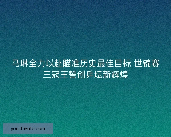 马琳全力以赴瞄准历史最佳目标 世锦赛三冠王誓创乒坛新辉煌