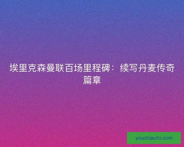 埃里克森曼联百场里程碑：续写丹麦传奇篇章