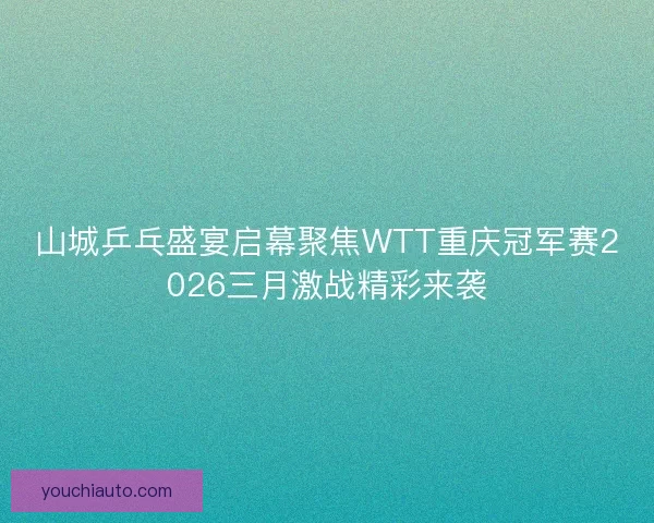 山城乒乓盛宴启幕聚焦WTT重庆冠军赛2026三月激战精彩来袭