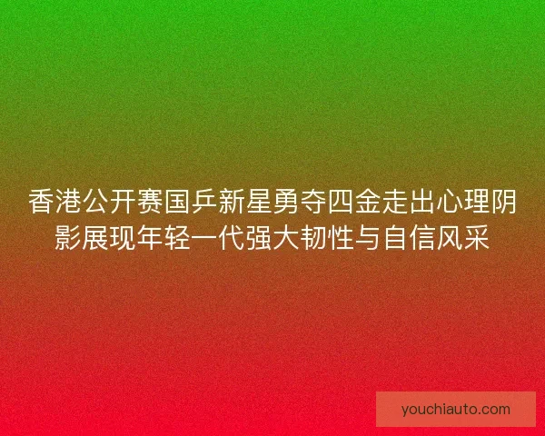 香港公开赛国乒新星勇夺四金走出心理阴影展现年轻一代强大韧性与自信风采