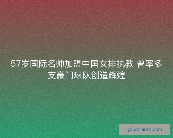 57岁国际名帅加盟中国女排执教 曾率多支豪门球队创造辉煌