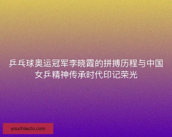 乒乓球奥运冠军李晓霞的拼搏历程与中国女乒精神传承时代印记荣光