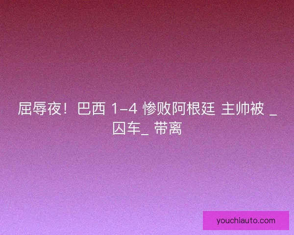 屈辱夜！巴西 1-4 惨败阿根廷 主帅被 _囚车_ 带离