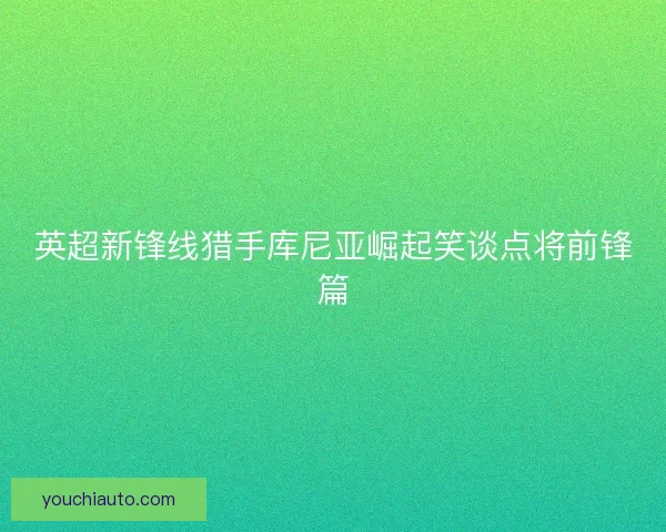 英超新锋线猎手库尼亚崛起笑谈点将前锋篇