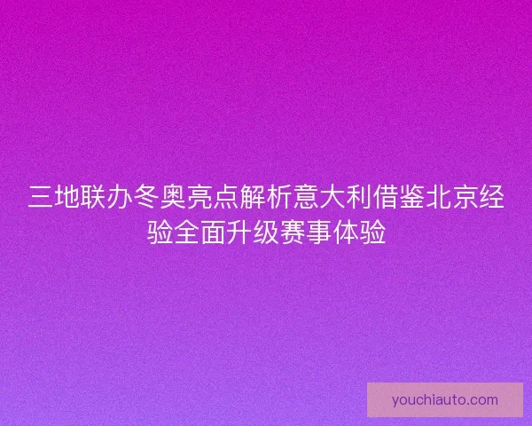 三地联办冬奥亮点解析意大利借鉴北京经验全面升级赛事体验
