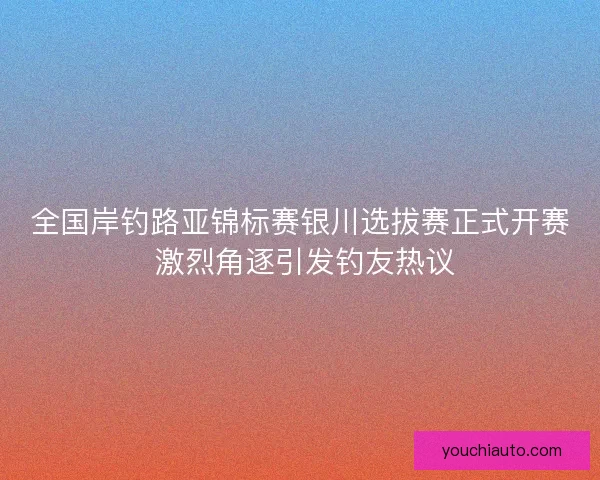 全国岸钓路亚锦标赛银川选拔赛正式开赛 激烈角逐引发钓友热议