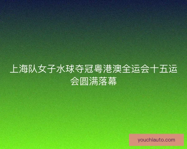 上海队女子水球夺冠粤港澳全运会十五运会圆满落幕