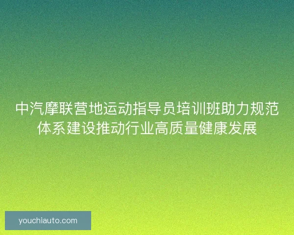 中汽摩联营地运动指导员培训班助力规范体系建设推动行业高质量健康发展