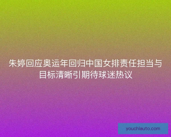 朱婷回应奥运年回归中国女排责任担当与目标清晰引期待球迷热议
