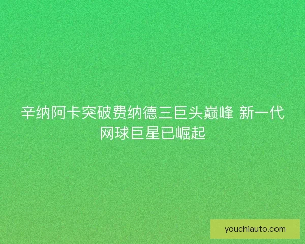 辛纳阿卡突破费纳德三巨头巅峰 新一代网球巨星已崛起