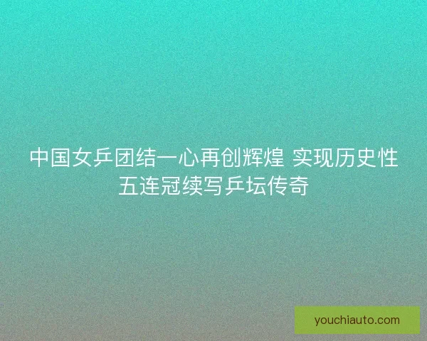 中国女乒团结一心再创辉煌 实现历史性五连冠续写乒坛传奇 中国女乒团结一心再创辉煌 实现历史性五连冠续写乒坛传奇