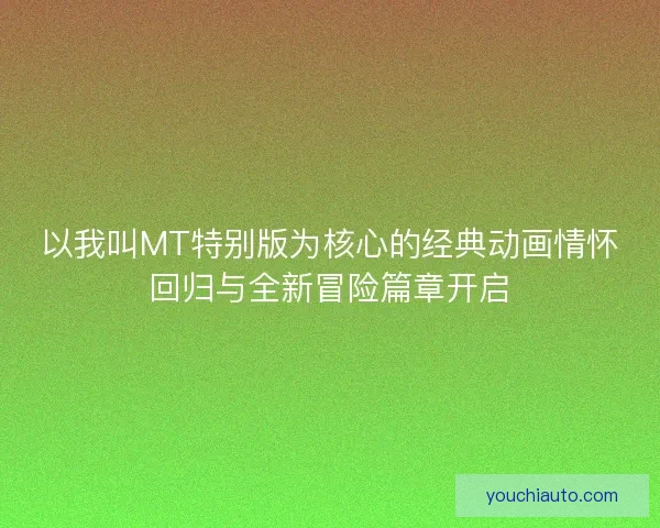 以我叫MT特别版为核心的经典动画情怀回归与全新冒险篇章开启 以我叫MT特别版为核心的经典动画情怀回归与全新冒险篇章开启