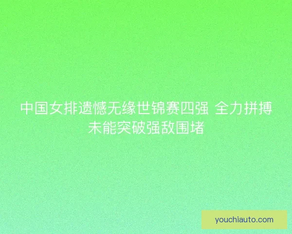 中国女排遗憾无缘世锦赛四强 全力拼搏未能突破强敌围堵