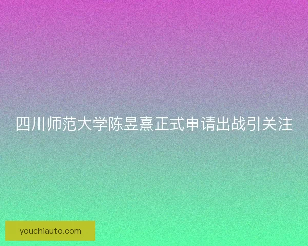 四川师范大学陈昱熹正式申请出战引关注 四川师范大学陈昱熹正式申请出战引关注