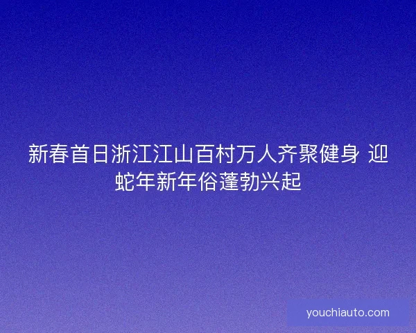 新春首日浙江江山百村万人齐聚健身 迎蛇年新年俗蓬勃兴起 新春首日浙江江山百村万人齐聚健身 迎蛇年新年俗蓬勃兴起