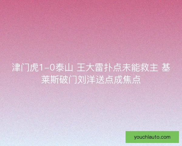 津门虎1-0泰山 王大雷扑点未能救主 基莱斯破门刘洋送点成焦点 津门虎1-0泰山 王大雷扑点未能救主 基莱斯破门刘洋送点成焦点