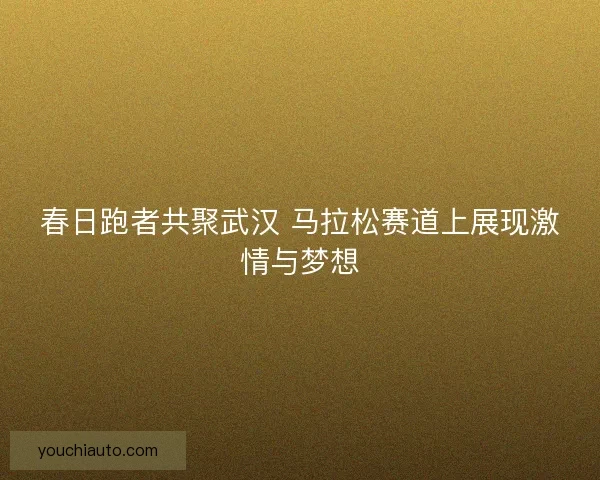 春日跑者共聚武汉 马拉松赛道上展现激情与梦想