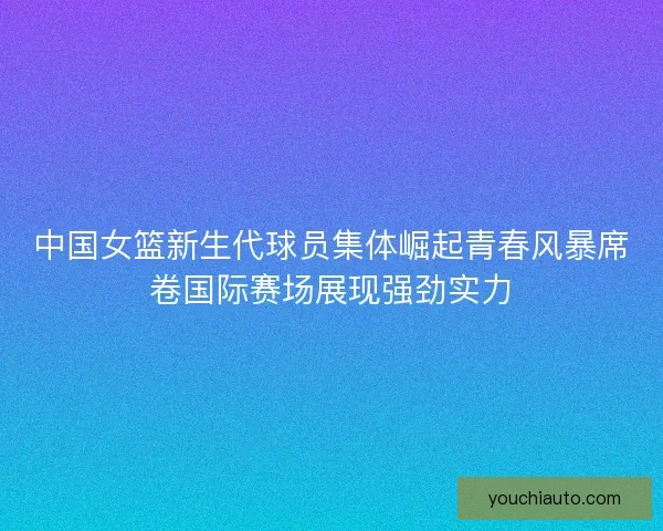 中国女篮新生代球员集体崛起青春风暴席卷国际赛场展现强劲实力