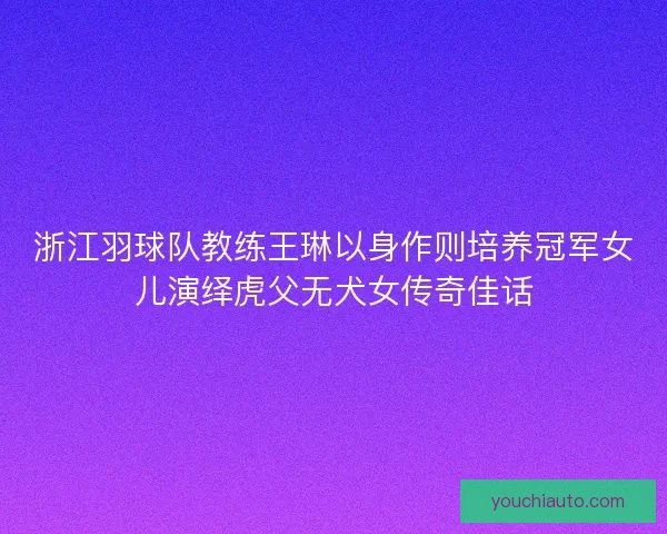 浙江羽球队教练王琳以身作则培养冠军女儿演绎虎父无犬女传奇佳话 浙江羽球队教练王琳以身作则培养冠军女儿演绎虎父无犬女传奇佳话