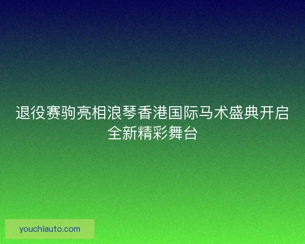退役赛驹亮相浪琴香港国际马术盛典开启全新精彩舞台