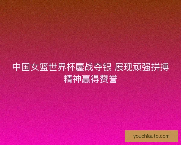 中国女篮世界杯鏖战夺银 展现顽强拼搏精神赢得赞誉