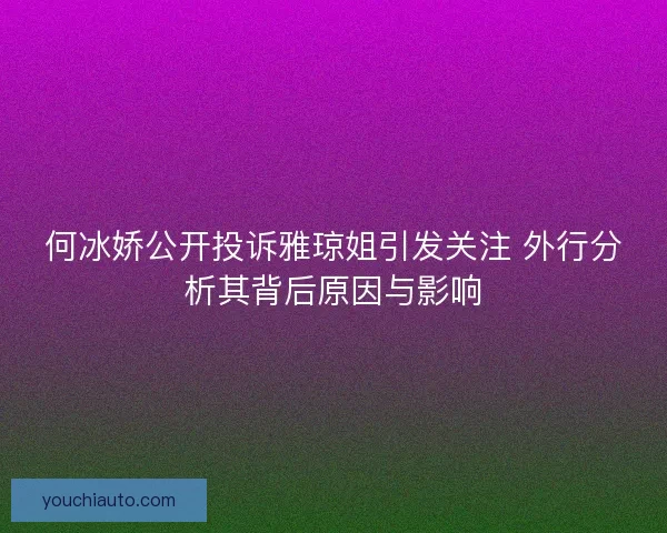 何冰娇公开投诉雅琼姐引发关注 外行分析其背后原因与影响