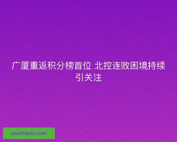 广厦重返积分榜首位 北控连败困境持续引关注 广厦重返积分榜首位 北控连败困境持续引关注