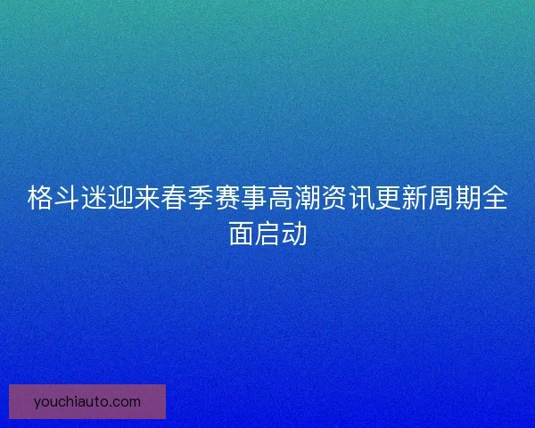 格斗迷迎来春季赛事高潮资讯更新周期全面启动 格斗迷迎来春季赛事高潮资讯更新周期全面启动