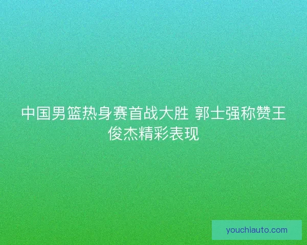 中国男篮热身赛首战大胜 郭士强称赞王俊杰精彩表现 中国男篮热身赛首战大胜 郭士强称赞王俊杰精彩表现