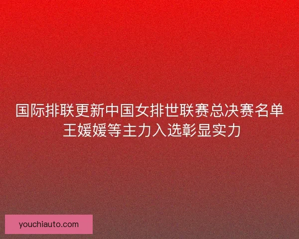 国际排联更新中国女排世联赛总决赛名单 王媛媛等主力入选彰显实力 国际排联更新中国女排世联赛总决赛名单 王媛媛等主力入选彰显实力