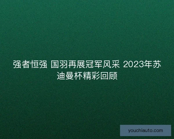 强者恒强 国羽再展冠军风采 2023年苏迪曼杯精彩回顾 强者恒强 国羽再展冠军风采 2023年苏迪曼杯精彩回顾